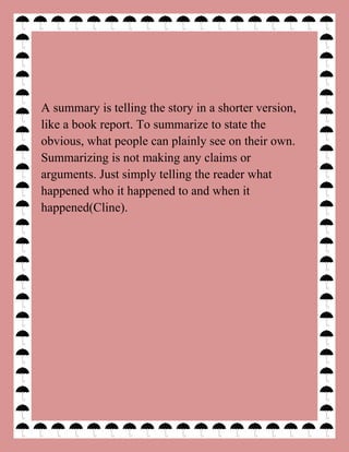 A summary is telling the story in a shorter version,
like a book report. To summarize to state the
obvious, what people can plainly see on their own.
Summarizing is not making any claims or
arguments. Just simply telling the reader what
happened who it happened to and when it
happened(Cline).
 