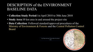 DESCRIPTION of the ENVIRONMENT
BASELINE DATA
• Collection Study Period:1st April 2010 to 30th June 2010
• Study Area:10 km area in and around the project site
• Data Collection: Followed standard/approved procedures of the
Ministry of Environment & Forests and the Central Pollution Control
Board
fig: Map showing 10 km radius for project
area
 