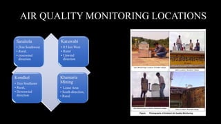 AIR QUALITY MONITORING LOCATIONS
Kondkel
• 1km Southeast
• Rural,
• Downwind
direction
Khamaria
Mining
• Lease Area
• South direction,
• Rural
Saraitola
• 2km Southwest
• Rural,
• crosswind
direction
Karuwahi
• 0.5 km West
• Rural
• Upwind
direction
 