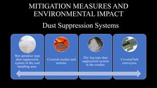 Dust Suppression Systems
Wet sprinkler type
dust suppression
system in the coal
handling area.
Covered crusher and
screens.
Dry fog type dust
suppression system
in the crusher.
Covered belt
conveyors.
MITIGATION MEASURES AND
ENVIRONMENTAL IMPACT
 