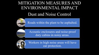 Roads within the plant to be asphalted.
Acoustic enclosures and noise-proof
duty cabins in noisy areas.
Workers in high noise areas will have
ear protection.
MITIGATION MEASURES AND
ENVIRONMENTAL IMPACT
Dust and Noise Control
 