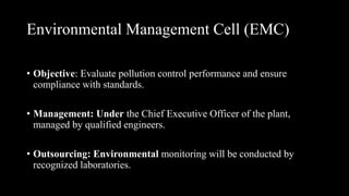 Environmental Management Cell (EMC)
• Objective: Evaluate pollution control performance and ensure
compliance with standards.
• Management: Under the Chief Executive Officer of the plant,
managed by qualified engineers.
• Outsourcing: Environmental monitoring will be conducted by
recognized laboratories.
 
