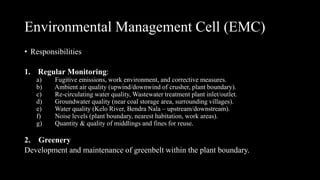 • Responsibilities
1. Regular Monitoring:
a) Fugitive emissions, work environment, and corrective measures.
b) Ambient air quality (upwind/downwind of crusher, plant boundary).
c) Re-circulating water quality, Wastewater treatment plant inlet/outlet.
d) Groundwater quality (near coal storage area, surrounding villages).
e) Water quality (Kelo River, Bendra Nala – upstream/downstream).
f) Noise levels (plant boundary, nearest habitation, work areas).
g) Quantity & quality of middlings and fines for reuse.
2. Greenery
Development and maintenance of greenbelt within the plant boundary.
Environmental Management Cell (EMC)
 
