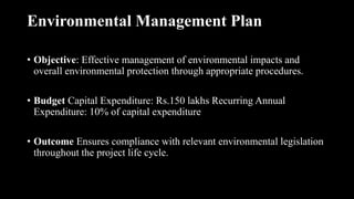 Environmental Management Plan
• Objective: Effective management of environmental impacts and
overall environmental protection through appropriate procedures.
• Budget Capital Expenditure: Rs.150 lakhs Recurring Annual
Expenditure: 10% of capital expenditure
• Outcome Ensures compliance with relevant environmental legislation
throughout the project life cycle.
 