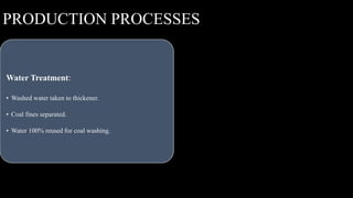 Coal Unloading
• Raw coal received by trucks from Gare IV/4 coal
mine.
• Blended with coal from IV/8 coal mine.
Crushing and Screening:
• Blended coal sent to crushing and screening plant.
• Screened coal sent to washery via conveyor belt.
Washing:
• Coal passes through jigs and cleaned using heavy media
cyclone technique.
• Clean coal and middlings separated and stocked
separately.
Water Treatment:
• Washed water taken to thickener.
• Coal fines separated.
• Water 100% reused for coal washing.
PRODUCTION PROCESSES
 