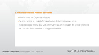 1. Actualizaciones del Mercado de Valores
- Conﬁrmados los Corporate Advisors
- Se acerca cada vez más la fecha deﬁnitiva de la cotización en bolsa
- Elegida la sede de WOR(l)D Global Network PLC, en el corazón del centro ﬁnanciero
de Londres. Próximamente la inauguración oﬁcial.

Scornicesti A inauguration - Summary report - 2013, August 4th

 