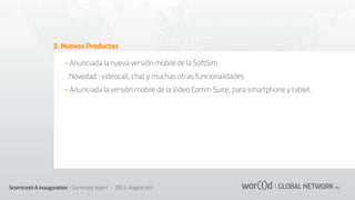 3. Nuevos Productos
- Anunciada la nueva versión mobile de la SoftSim.
Novedad : videocall, chat y muchas otras funcionalidades
- Anunciada la versión mobile de la Video Comm Suite, para smartphone y tablet.

Scornicesti A inauguration - Summary report - 2013, August 4th

 