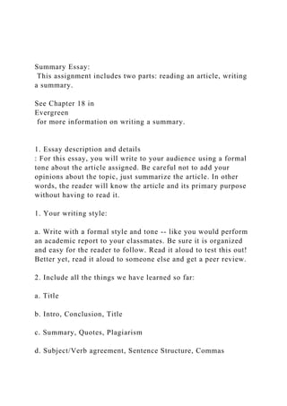 Summary Essay:
This assignment includes two parts: reading an article, writing
a summary.
See Chapter 18 in
Evergreen
for more information on writing a summary.
1. Essay description and details
: For this essay, you will write to your audience using a formal
tone about the article assigned. Be careful not to add your
opinions about the topic, just summarize the article. In other
words, the reader will know the article and its primary purpose
without having to read it.
1. Your writing style:
a. Write with a formal style and tone -- like you would perform
an academic report to your classmates. Be sure it is organized
and easy for the reader to follow. Read it aloud to test this out!
Better yet, read it aloud to someone else and get a peer review.
2. Include all the things we have learned so far:
a. Title
b. Intro, Conclusion, Title
c. Summary, Quotes, Plagiarism
d. Subject/Verb agreement, Sentence Structure, Commas
 
