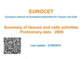 27/08/2010
European network of Competent Authorities for Tissues and Cells
Summary of tissues and cells activities
Preliminary data 2009
Last update -
EUROCET
1
 