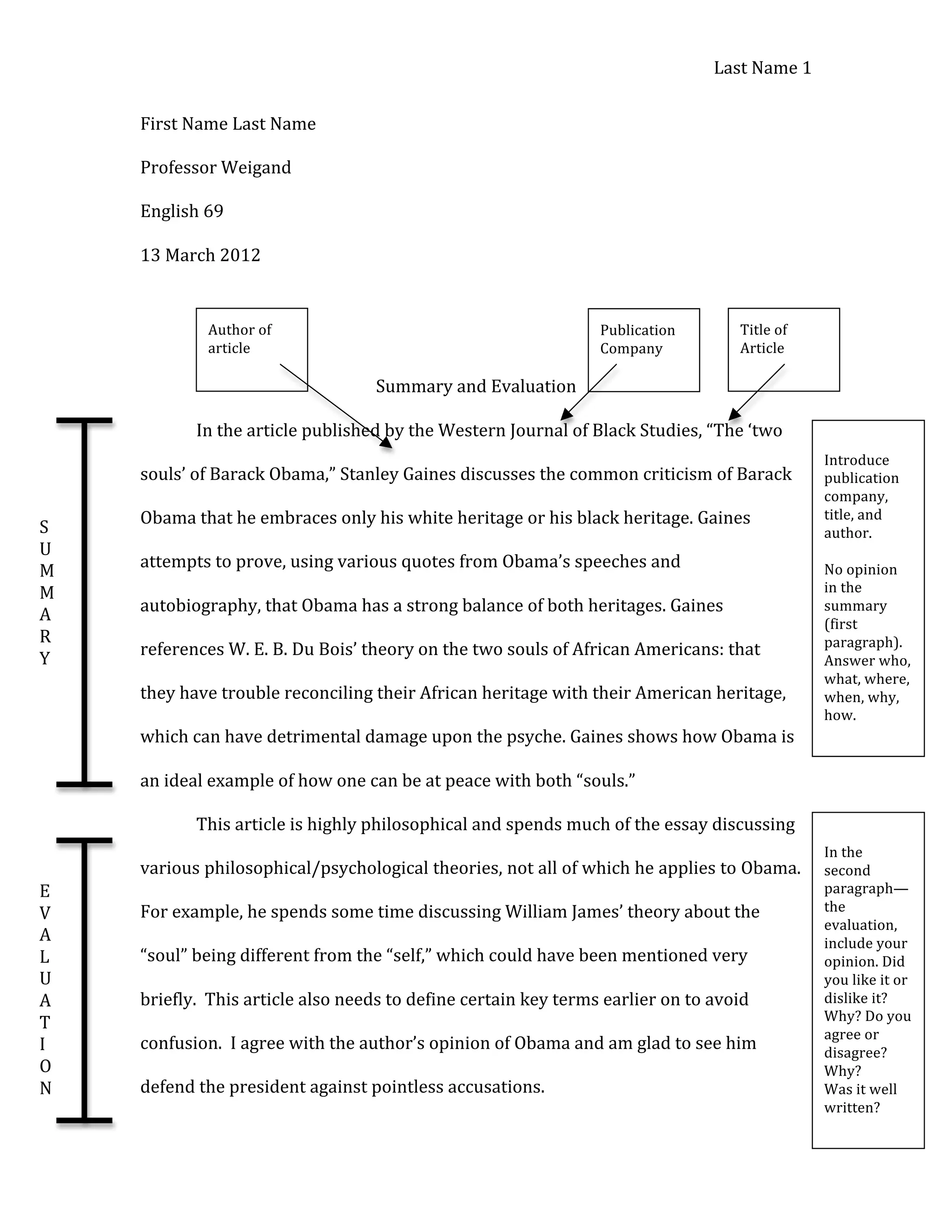 Last 
Name 
1 
First 
Name 
Last 
Name 
Professor 
Weigand 
English 
69 
13 
March 
2012 
Summary 
and 
Evaluation 
In 
the 
article 
published 
by 
the 
Western 
Journal 
of 
Black 
Studies, 
“The 
‘two 
souls’ 
of 
Barack 
Obama,” 
Stanley 
Gaines 
discusses 
the 
common 
criticism 
of 
Barack 
Obama 
that 
he 
embraces 
only 
his 
white 
heritage 
or 
his 
black 
heritage. 
Gaines 
attempts 
to 
prove, 
using 
various 
quotes 
from 
Obama’s 
speeches 
and 
autobiography, 
that 
Obama 
has 
a 
strong 
balance 
of 
both 
heritages. 
Gaines 
references 
W. 
E. 
B. 
Du 
Bois’ 
theory 
on 
the 
two 
souls 
of 
African 
Americans: 
that 
they 
have 
trouble 
reconciling 
their 
African 
heritage 
with 
their 
American 
heritage, 
which 
can 
have 
detrimental 
damage 
upon 
the 
psyche. 
Gaines 
shows 
how 
Obama 
is 
an 
ideal 
example 
of 
how 
one 
can 
be 
at 
peace 
with 
both 
“souls.” 
This 
article 
is 
highly 
philosophical 
and 
spends 
much 
of 
the 
essay 
discussing 
various 
philosophical/psychological 
theories, 
not 
all 
of 
which 
he 
applies 
to 
Obama. 
For 
example, 
he 
spends 
some 
time 
discussing 
William 
James’ 
theory 
about 
the 
“soul” 
being 
different 
from 
the 
“self,” 
which 
could 
have 
been 
mentioned 
very 
briefly. 
This 
article 
also 
needs 
to 
define 
certain 
key 
terms 
earlier 
on 
to 
avoid 
confusion. 
I 
agree 
with 
the 
author’s 
opinion 
of 
Obama 
and 
am 
glad 
to 
see 
him 
defend 
the 
president 
against 
pointless 
accusations. 
S 
U 
M 
M 
A 
R 
Y 
E 
V 
A 
L 
U 
A 
T 
I 
O 
N 
Publication 
Company 
Title 
of 
Article 
Author 
of 
article 
Introduce 
publication 
company, 
title, 
and 
author. 
No 
opinion 
in 
the 
summary 
(first 
paragraph). 
Answer 
who, 
what, 
where, 
when, 
why, 
how. 
In 
the 
second 
paragraph— 
the 
evaluation, 
include 
your 
opinion. 
Did 
you 
like 
it 
or 
dislike 
it? 
Why? 
Do 
you 
agree 
or 
disagree? 
Why? 
Was 
it 
well 
written? 
