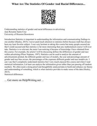 What Are The Statistics Of Gender And Racial Differences...
Understanding statistics of gender and racial differences in advertising
Jean Roxanne Santa Cruz
University of Houston Downtown
Introduction Statistics is important in understanding the information and communicating findings to
one another (Healey, 2015). I never paid much attention to statistics before because math has always
been my least favorite subject. I was very hesitant in taking this course but many people assured me
that I could succeed and that statistics is far more interesting than any mathematical course I will ever
take. Statistics is so relevant; the more I am noticing it because of knowledge I have obtained from
this course. For example, the article I will be discussing defines the differences of gender and race
within advertising (Plous Neptune, 1997). Statistics can be used to analyze the amount of
advertisements printed, the different gender and race of models, the year and percentage amount of
gender and race bias occurs, the percentages of the exposure different gender and race models etc. I
can t say that I completely understand statistics but I very much enjoyed this course and when I read
statistical information, I at least can analyze the information given rather than just passing off random
numbers. We often need a strong proof and thoughtfully analyzed data to build and enhance our theory
and understanding of something, which is what statistics provides to make sense of the data (Healey,
2015).
Statistical differences
... Get more on HelpWriting.net ...
 
