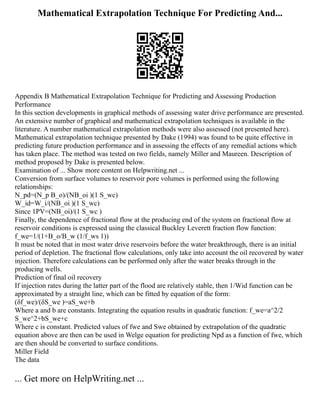 Mathematical Extrapolation Technique For Predicting And...
Appendix B Mathematical Extrapolation Technique for Predicting and Assessing Production
Performance
In this section developments in graphical methods of assessing water drive performance are presented.
An extensive number of graphical and mathematical extrapolation techniques is available in the
literature. A number mathematical extrapolation methods were also assessed (not presented here).
Mathematical extrapolation technique presented by Dake (1994) was found to be quite effective in
predicting future production performance and in assessing the effects of any remedial actions which
has taken place. The method was tested on two fields, namely Miller and Maureen. Description of
method proposed by Dake is presented below.
Examination of ... Show more content on Helpwriting.net ...
Conversion from surface volumes to reservoir pore volumes is performed using the following
relationships:
N_pd=(N_p B_o)/(NB_oi )(1 S_wc)
W_id=W_i/(NB_oi )(1 S_wc)
Since 1PV=(NB_oi)/(1 S_wc )
Finally, the dependence of fractional flow at the producing end of the system on fractional flow at
reservoir conditions is expressed using the classical Buckley Leverett fraction flow function:
f_we=1/(1+B_o/B_w (1/f_ws 1))
It must be noted that in most water drive reservoirs before the water breakthrough, there is an initial
period of depletion. The fractional flow calculations, only take into account the oil recovered by water
injection. Therefore calculations can be performed only after the water breaks through in the
producing wells.
Prediction of final oil recovery
If injection rates during the latter part of the flood are relatively stable, then 1/Wid function can be
approximated by a straight line, which can be fitted by equation of the form:
(δf_we)/(δS_we )=aS_we+b
Where a and b are constants. Integrating the equation results in quadratic function: f_we=a^2/2
S_we^2+bS_we+c
Where c is constant. Predicted values of fwe and Swe obtained by extrapolation of the quadratic
equation above are then can be used in Welge equation for predicting Npd as a function of fwe, which
are then should be converted to surface conditions.
Miller Field
The data
... Get more on HelpWriting.net ...
 
