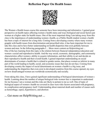 Reflection Paper On Health Issues
The Women s Health Issues course this semester have been interesting and informative. I gained great
perspective on health topics affecting women s health status and ways biological and social factors put
women at a higher stake for health issues. One of the most important thing I am taking away from this
class is the importances of understanding women s health, as a Public Health student women s health
has been a topic of interest for a long time. Coming from a developing country where many women
grapple with health issues from discrimination and prescribed roles, it has been important for me to
take this class and to have better understanding on health disparities that exist globally between
women and men. In the following paragraphs I ... Show more content on Helpwriting.net ...
One of the key learning from this topic is the relation between financial independence/education and
women s sexual and reproductive health. And the way social, economic, demographic, and community
characteristics affect women s ability to acquire information, and their ability to act and decide on
their reproductive health and their overall health. I gained important understanding on social
determinants of women s health that is related to gender norms, that places women as inferior in many
part of the world leading to health, social, and economic issues that men do not face. Coming from
developing country the impact of social determinants on women s health is a big issue, and
understanding the disparities that even exist in developed countries from this course opened, my eyes
on how disadvantaged women are worldwide economically and socially.
From taking this class, I have gained significant understanding of biological determinants of women s
health. Learning about the number of unique biological risks women face is important to understand
for me because I am a woman and this risks are likely to pertain to me as well. One of topic of
biological aspect of women s health we covered in class were risks factors associated with pregnancy,
its complication and pregnancy itself. Understanding about maternal death and number of causes such
as hemorrhage, sepsis, hypertensive, and abortion
... Get more on HelpWriting.net ...
 