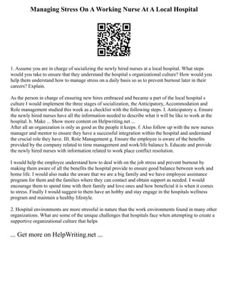 Managing Stress On A Working Nurse At A Local Hospital
1. Assume you are in charge of socializing the newly hired nurses at a local hospital. What steps
would you take to ensure that they understand the hospital s organizational culture? How would you
help them understand how to manage stress on a daily basis so as to prevent burnout later in their
careers? Explain.
As the person in charge of ensuring new hires embraced and became a part of the local hospital s
culture I would implement the three stages of socialization, the Anticipatory, Accommodation and
Role management studied this week as a checklist with the following steps. I. Anticipatory a. Ensure
the newly hired nurses have all the information needed to describe what it will be like to work at the
hospital. b. Make ... Show more content on Helpwriting.net ...
After all an organization is only as good as the people it keeps. f. Also follow up with the new nurses
manager and mentor to ensure they have a successful integration within the hospital and understand
the crucial role they have. III. Role Management g. Ensure the employee is aware of the benefits
provided by the company related to time management and work/life balance h. Educate and provide
the newly hired nurses with information related to work place conflict resolution.
I would help the employee understand how to deal with on the job stress and prevent burnout by
making them aware of all the benefits the hospital provide to ensure good balance between work and
home life. I would also make the aware that we are a big family and we have employee assistance
program for them and the families where they can contact and obtain support as needed. I would
encourage them to spend time with their family and love ones and how beneficial it is when it comes
to stress. Finally I would suggest to them have an hobby and stay engage in the hospitals wellness
program and maintain a healthy lifestyle.
2. Hospital environments are more stressful in nature than the work environments found in many other
organizations. What are some of the unique challenges that hospitals face when attempting to create a
supportive organizational culture that helps
... Get more on HelpWriting.net ...
 