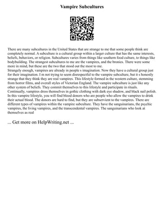 Vampire Subcultures
There are many subcultures in the United States that are strange to me that some people think are
completely normal. A subculture is a cultural group within a larger culture that has the same interests,
beliefs, behaviors, or religion. Subcultures varies from things like southern food culture, to things like
bodybuilding. The strangest subcultures to me are the vampires, and the bronies. There were some
more in mind, but these are the two that stood out the most to me.
Strangely enough, vampires are already in people s imagination. Now they have a cultural group just
for their imagination. I m not trying to seem disrespectful to the vampire subculture, but it s honestly
strange that they think they are real vampires. This lifestyle formed in the western culture, stemming
from horror films, and overall styles of Victorian England. The vampire subculture is just like any
other system of beliefs. They commit themselves to this lifestyle and participate in rituals.
Continually, vampires dress themselves in gothic clothing with dark eye shadow, and black nail polish.
In this vampire lifestyle, you will find blood donors who are people who allow the vampires to drink
their actual blood. The donors are hard to find, but they are subservient to the vampires. There are
different types of vampires within the vampire subculture. They have the sanguinarians, the psychic
vampires, the living vampires, and the transcendental vampires. The sanguinarians who look at
themselves as real
... Get more on HelpWriting.net ...
 