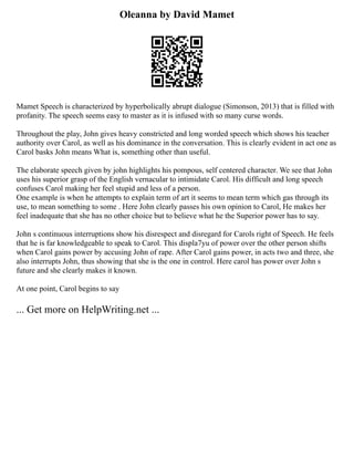 Oleanna by David Mamet
Mamet Speech is characterized by hyperbolically abrupt dialogue (Simonson, 2013) that is filled with
profanity. The speech seems easy to master as it is infused with so many curse words.
Throughout the play, John gives heavy constricted and long worded speech which shows his teacher
authority over Carol, as well as his dominance in the conversation. This is clearly evident in act one as
Carol basks John means What is, something other than useful.
The elaborate speech given by john highlights his pompous, self centered character. We see that John
uses his superior grasp of the English vernacular to intimidate Carol. His difficult and long speech
confuses Carol making her feel stupid and less of a person.
One example is when he attempts to explain term of art it seems to mean term which gas through its
use, to mean something to some . Here John clearly passes his own opinion to Carol, He makes her
feel inadequate that she has no other choice but to believe what he the Superior power has to say.
John s continuous interruptions show his disrespect and disregard for Carols right of Speech. He feels
that he is far knowledgeable to speak to Carol. This displa7yu of power over the other person shifts
when Carol gains power by accusing John of rape. After Carol gains power, in acts two and three, she
also interrupts John, thus showing that she is the one in control. Here carol has power over John s
future and she clearly makes it known.
At one point, Carol begins to say
... Get more on HelpWriting.net ...
 