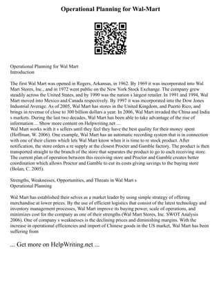 Operational Planning for Wal-Mart
Operational Planning for Wal Mart
Introduction
The first Wal Mart was opened in Rogers, Arkansas, in 1962. By 1969 it was incorporated into Wal
Mart Stores, Inc., and in 1972 went public on the New York Stock Exchange. The company grew
steadily across the United States, and by 1990 was the nation s largest retailer. In 1991 and 1994, Wal
Mart moved into Mexico and Canada respectively. By 1997 it was incorporated into the Dow Jones
Industrial Average. As of 2005, Wal Mart has stores in the United Kingdom, and Puerto Rico, and
brings in revenue of close to 300 billion dollars a year. In 2006, Wal Mart invaded the China and India
s markets. During the last two decades, Wal Mart has been able to take advantage of the rise of
information ... Show more content on Helpwriting.net ...
Wal Mart works with it s sellers until they feel they have the best quality for their money spent
(Hoffman, W. 2006). One example, Wal Mart has an automatic recording system that is in connection
with one of their clients which lets Wal Mart know when it is time to re stock product. After
notification, the store orders a re supply at the closest Procter and Gamble factory. The product is then
transported straight to the branch of the store that separates the product to go to each receiving store.
The current plan of operation between this receiving store and Proctor and Gamble creates better
coordination which allows Proctor and Gamble to cut its costs giving savings to the buying store
(Bolan, C. 2005).
Strengths, Weaknesses, Opportunities, and Threats in Wal Mart s
Operational Planning
Wal Mart has established their selves as a market leader by using simple strategy of offering
merchandise at lower prices. By the use of efficient logistics that consist of the latest technology and
inventory management processes, Wal Mart improve its buying power, scale of operations, and
minimizes cost for the company as one of their strengths (Wal Mart Stores, Inc. SWOT Analysis
2006). One of company s weaknesses is the declining prices and diminishing margins. With the
increase in operational efficiencies and import of Chinese goods in the US market, Wal Mart has been
suffering from
... Get more on HelpWriting.net ...
 