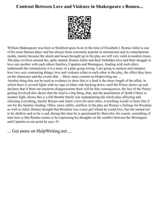 Contrast Between Love and Violence in Shakespeare s Romeo...
William Shakespeare was born in Stratford upon Avon in the time of Elizabeth I. Romeo Juliet is one
of his most famous plays and has always been extremely popular in mainstream and in contemporary
media, mainly because the ideals and issues brought up in the play are still very valid in modern times.
The play revolves around the, aptly named, Romeo Juliet and their forbidden love and their struggle to
love one another with each others families, Capulets and Montagues, feuding with each other,
underneath the romanticism it is a story of a plan going wrong. I am going to analyse and interpret
how two very contrasting things; love and violence relate to each other in the play, the effect they have
on the characters and the events that ... Show more content on Helpwriting.net ...
Another thing that can be used as evidence to show this is a feud is the sheer length of the affair, in
which there is several fights with no sign of either side backing down, until the Prince shows up and
declares that if there are anymore disagreements there will be dire consequences, the fact of the Prince
getting involved also shows that the feud is a big thing, that, and the punishment of death if there is
another fight, shows this is a full throttle family war underpinning the whole play affecting and
infecting everything, mainly Romeo and Juliet s love for each other, everything would ve been fine if
not for the families feuding. Other, more subtle, conflicts in the play are Romeo s feelings for Rosaline
as well as Juliet, Romeo thought that Rosaline was a nice girl whom he could love, but she turned out
to be shallow and so he is sad, during this time he is questioned by Benvolio, his cousin, something of
note here is that Romeo seems to be expressing his thoughts on the conflict between the Montagues
and Capulets at one point he says: O
... Get more on HelpWriting.net ...
 
