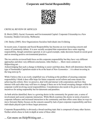 Corporate and Social Responsibility
CRITICAL REVIEW OF ARTICLES
D. Birch (2002). Social, Economic and Environmental Capital. Corporate Citizenship in a New
Economy. Deakin University, Melbourne
J.M. Darley (2005). How Organizations Socialize Individuals into Evildoing
In recent years, Corporate and Social Responsibility has become an ever increasing concern and
source of community debate. It is now socially accepted that corporations have some ongoing
responsibility, though sometimes ignored, to set a good example, make decisions based on social good
and on ensuring positive environmental practices.
The two articles reviewed both focus on this corporate responsibility but they have very different
approaches and draw very different conclusions. John Darley s ... Show more content on
Helpwriting.net ...
Acknowledging that such a change in thinking is easier said than done, Birch still determines that this
type of Sustainable Capitalism needs to be at the heart of New Economics – it is about investing in
the long term (p.5).
While I believe this is an overly simplified way of looking at the problem of ensuring corporate
responsibility I think it does offer hope for future corporate social reform and some means for
achieving this reform. How we perceive, deal with and interact with corporations and how they
interact with each other may well have to change if there are to be broad sweeping changes within the
corporate world involving social responsibilities. Consideration also needs to be given not only to
incentives for acting responsibly but for deterrents and penalties.
As both articles identified, there is a growing desire in the community for greater care, a sense of
involvement and social corporate interaction. While Birch examines this desire in terms of positive
corporate influence and increased interaction in the community and then offers some ideas on ways to
move forward, Darley focuses on the concern caused by lack of past corporate responsibility and how
individuals played a part in these larger processes.
Corporate Responsibility is obviously a broad reaching topic that is composed of many other factors.
Neither article chose to look in depth at some of these other
... Get more on HelpWriting.net ...
 