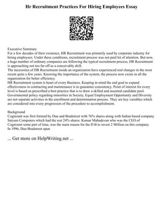 Hr Recruitment Practices For Hiring Employees Essay
Executive Summary
For a few decades of their existence, HR Recruitment was primarily used by corporate industry for
hiring employees. Under these conditions, recruitment process was not paid lot of attention. But now,
a huge number of ordinary companies are following the typical recruitment process, HR Recruitment
is approaching not too far off as a conceivably drift.
The necessities of HR Recruitment inside an organization have experienced real changes in the most
recent quite a few years. Knowing the importance of the system, the process now exists in all the
organization for better efficiency.
HR Recruitment system is heart of every Business. Keeping in mind the end goal to expand
effectiveness in contracting and maintenance is to guarantee consistency. Point of interest for every
level is based on prescribed a best practice that is to draw a skilled and assorted candidate pool.
Governmental policy regarding minorities in Society, Equal Employment Opportunity and Diversity
are not separate activities in the enrollment and determination process. They are key variables which
are considered into every progression of the procedure to accomplishment.
Background
Cognizant was first formed by Dun and Bradstreet with 76% shares along with Indian based company
Satyam Computers which had the rest 24% shares. Kumar Mahadevan who was the CEO of
Cognizant some part of time, was the main reason for the D B to invest 2 Million on this company.
In 1996, Dun Bradstreet spun
... Get more on HelpWriting.net ...
 