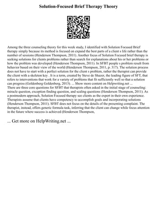 Solution-Focused Brief Therapy Theory
Among the three counseling theory for this week study, I identified with Solution Focused Brief
therapy simply because its method is focused on expand the best parts of a client s life rather than the
number of sessions (Henderson Thompson, 2011). Another focus of Solution Focused brief therapy is
seeking solutions for clients problems rather than search for explanations about his or her problems or
how the problem was developed (Henderson Thompson, 2011). In SFBT people s problem result from
behavior based on their view of the world (Henderson Thompson, 2011, p. 317). The solution process
does not have to start with a perfect solution for the client s problem, rather the therapist can provide
the client with a skeleton key . It is a term, created by Steve de Shazer, the leading figure of SFT, that
refers to interventions that work for a variety of problems that fit sufficiently well so that a solution
can progress (Goldenberg Goldenberg, 2013). ... Show more content on Helpwriting.net ...
There are three core questions for SFBT that therapists often asked in the initial stage of counseling:
miracle question, exception finding question, and scaling questions (Henderson Thompson, 2011). As
a postmodern approach, Solution Focused therapy see clients as the expert in their own experience.
Therapists assume that clients have competency to accomplish goals and incorporating solutions
(Henderson Thompson, 2011). SFBT does not focus on the details of the presenting complaint. The
therapist, instead, offers generic formula task, inferring that the client can change while focus attention
in the future where success is achieved (Henderson Thompson,
... Get more on HelpWriting.net ...
 