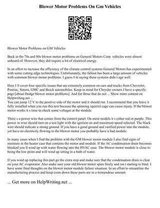 Blower Motor Problems On Gm Vehicles
Blower Motor Problems on GM Vehicles
Back in the 70s and 80s blower motor problems on General Motors Corp. vehicles were almost
unheard of. However, they did require a lot of electrical energy.
In an effort to increase the efficiency of the climate control systems General Motors has experimented
with some cutting edge technologies. Unfortunately, the fallout has been a large amount of vehicles
with common blower motor problems. I guess I m saying these systems didn t age well.
Here I ll cover four specific issues that are extremely common on cars and trucks from Chevrolet,
Pontiac, Saturn, GMC and Buick automobiles. Keep in mind for Chrysler owners I have a specific
page [about Dodge blower motor problems]. And for those that do not ... Show more content on
Helpwriting.net ...
You can jump 12 V to the positive side of the motor and it should run. I recommend that you leave it
fully installed when you run this test because the spinning squirrel cage can cause injury. If the blower
motor works it s time to check some voltages at the module.
There s a power wire that comes from the control panel. On most models it s either red or purple. This
power in wire should turn on a test light with the ignition on and maximum speed selected. The black
wire should indicate a strong ground. If you have a good ground and verified power into the module,
yet have no electricity flowing to the blower motor you probably have a bad module.
In many cases when I find the problem with the GM blower motor module I also find signs of
moisture in the heater case that contains the motor and module. If the AC condensation drain becomes
blocked you ll wind up with water flowing into the HVAC case. The blower motor module is close to
being the low point and will wind up sitting in a bath of water.
If you wind up replacing this part go the extra step and make sure that the condensation drain is clear
on your AC evaporator. Also make sure your old blower motor spins freely and isn t starting to bind. I
have some final thoughts on the blower motor module failure situation. In an effort to streamline the
manufacturing process and keep costs down these parts are in a tremendous amount
... Get more on HelpWriting.net ...
 