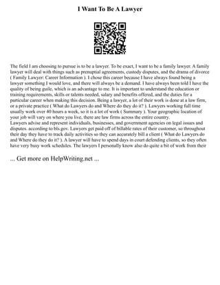 I Want To Be A Lawyer
The field I am choosing to pursue is to be a lawyer. To be exact, I want to be a family lawyer. A family
lawyer will deal with things such as prenuptial agreements, custody disputes, and the drama of divorce
( Family Lawyer: Career Information ). I chose this career because I have always found being a
lawyer something I would love, and there will always be a demand. I have always been told I have the
quality of being guile, which is an advantage to me. It is important to understand the education or
training requirements, skills or talents needed, salary and benefits offered, and the duties for a
particular career when making this decision. Being a lawyer, a lot of their work is done at a law firm,
or a private practice ( What do Lawyers do and Where do they do it? ). Lawyers working full time
usually work over 40 hours a week, so it is a lot of work ( Summary ). Your geographic location of
your job will vary on where you live, there are law firms across the entire country.
Lawyers advise and represent individuals, businesses, and government agencies on legal issues and
disputes. according to bls.gov. Lawyers get paid off of billable rates of their customer, so throughout
their day they have to track daily activities so they can accurately bill a client ( What do Lawyers do
and Where do they do it? ). A lawyer will have to spend days in court defending clients, so they often
have very busy work schedules. The lawyers I personally know also do quite a bit of work from their
... Get more on HelpWriting.net ...
 