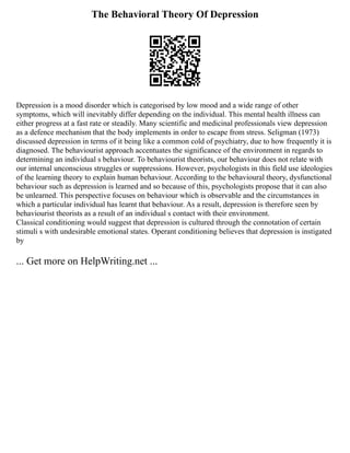 The Behavioral Theory Of Depression
Depression is a mood disorder which is categorised by low mood and a wide range of other
symptoms, which will inevitably differ depending on the individual. This mental health illness can
either progress at a fast rate or steadily. Many scientific and medicinal professionals view depression
as a defence mechanism that the body implements in order to escape from stress. Seligman (1973)
discussed depression in terms of it being like a common cold of psychiatry, due to how frequently it is
diagnosed. The behaviourist approach accentuates the significance of the environment in regards to
determining an individual s behaviour. To behaviourist theorists, our behaviour does not relate with
our internal unconscious struggles or suppressions. However, psychologists in this field use ideologies
of the learning theory to explain human behaviour. According to the behavioural theory, dysfunctional
behaviour such as depression is learned and so because of this, psychologists propose that it can also
be unlearned. This perspective focuses on behaviour which is observable and the circumstances in
which a particular individual has learnt that behaviour. As a result, depression is therefore seen by
behaviourist theorists as a result of an individual s contact with their environment.
Classical conditioning would suggest that depression is cultured through the connotation of certain
stimuli s with undesirable emotional states. Operant conditioning believes that depression is instigated
by
... Get more on HelpWriting.net ...
 