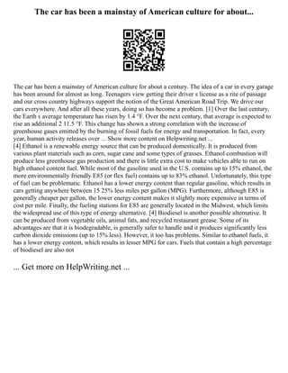 The car has been a mainstay of American culture for about...
The car has been a mainstay of American culture for about a century. The idea of a car in every garage
has been around for almost as long. Teenagers view getting their driver s license as a rite of passage
and our cross country highways support the notion of the Great American Road Trip. We drive our
cars everywhere. And after all these years, doing so has become a problem. [1] Over the last century,
the Earth s average temperature has risen by 1.4 °F. Over the next century, that average is expected to
rise an additional 2 11.5 °F. This change has shown a strong correlation with the increase of
greenhouse gases emitted by the burning of fossil fuels for energy and transportation. In fact, every
year, human activity releases over ... Show more content on Helpwriting.net ...
[4] Ethanol is a renewable energy source that can be produced domestically. It is produced from
various plant materials such as corn, sugar cane and some types of grasses. Ethanol combustion will
produce less greenhouse gas production and there is little extra cost to make vehicles able to run on
high ethanol content fuel. While most of the gasoline used in the U.S. contains up to 15% ethanol, the
more environmentally friendly E85 (or flex fuel) contains up to 83% ethanol. Unfortunately, this type
of fuel can be problematic. Ethanol has a lower energy content than regular gasoline, which results in
cars getting anywhere between 15 25% less miles per gallon (MPG). Furthermore, although E85 is
generally cheaper per gallon, the lower energy content makes it slightly more expensive in terms of
cost per mile. Finally, the fueling stations for E85 are generally located in the Midwest, which limits
the widespread use of this type of energy alternative. [4] Biodiesel is another possible alternative. It
can be produced from vegetable oils, animal fats, and recycled restaurant grease. Some of its
advantages are that it is biodegradable, is generally safer to handle and it produces significantly less
carbon dioxide emissions (up to 15% less). However, it too has problems. Similar to ethanol fuels, it
has a lower energy content, which results in lesser MPG for cars. Fuels that contain a high percentage
of biodiesel are also not
... Get more on HelpWriting.net ...
 