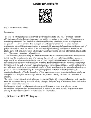 Electronic Commerce
Electronic Wallets are Secure
Introduction
The idea for paying for goods and services electronically is not a new one. The search for more
efficient ways of doing business is now driving another revolution in the conduct of business and in
our concept of money. This revolution is known as electronic commerce, which is the symbiotic
integration of communications, data management, and security capabilities to allow business
applications within different organizations to automatically exchange information related to the sale of
goods and services. With the advent of the electronic age the concept of value was transferred to
plastic cards with a magnetic stripe which securely carried personal account information. These cards
are ... Show more content on Helpwriting.net ...
As the number of people utilizing the internet increases, the risk of security violations increases with
it. It is true that sometimes the cost of protecting the network outweighs the cost of just leaving it
unprotected, but it is undeniable that the cost of protecting the network becomes nontrivial as more
services such as electronic wallets become available. Some of the threats that stimulated the upsurge
for people with the lack of security were compromise of clients financial details (credit card numbers,
etc) which may result in the unauthorized transfer of funds, development of a method of obtaining the
goods or services without making the appropriate payment and other methods permitting the
unauthorized transfer of funds. Regardless of how a payments system is constructed these attacks are
always more or less practical although some techniques can virtually eliminate the risk of one or
another.
The major reason electronic wallets has not yet taken off to its full potential is because, until recently,
there has not been a readily available, widely deployed foolproof way of preventing fraud and theft of
sensitive financial information.
Implementing security involves assessing the possible threats to one s network, servers and
information. The goal would be to then attempt to minimize the threat as much as possible without
making it difficult for legitimate users to access the information.
... Get more on HelpWriting.net ...
 