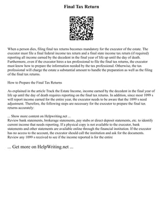 Final Tax Return
When a person dies, filing final tax returns becomes mandatory for the executor of the estate. The
executor must file a final federal income tax return and a final state income tax return (if required)
reporting all income earned by the decedent in the final year of life up until the day of death.
Furthermore, even if the executor hires a tax professional to file the final tax returns, the executor
must know how to prepare the information needed by the tax professional. Otherwise, the tax
professional will charge the estate a substantial amount to handle the preparation as well as the filing
of the final tax returns.
How to Prepare the Final Tax Returns
As explained in the article Track the Estate Income, income earned by the decedent in the final year of
life up until the day of death requires reporting on the final tax returns. In addition, since most 1099 s
will report income earned for the entire year, the executor needs to be aware that the 1099 s need
adjustment. Therefore, the following steps are necessary for the executor to prepare the final tax
returns accurately:
... Show more content on Helpwriting.net ...
Review bank statements, brokerage statements, pay stubs or direct deposit statements, etc. to identify
current income that needs reporting. If a physical copy is not available to the executor, bank
statements and other statements are available online through the financial institution. If the executor
has no access to the account, the executor should call the institution and ask for the documents.
Review any 1099 s received to see if the income reported is for the entire
... Get more on HelpWriting.net ...
 