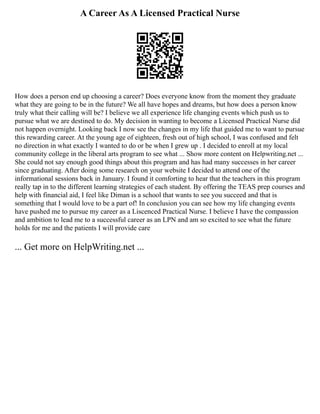A Career As A Licensed Practical Nurse
How does a person end up choosing a career? Does everyone know from the moment they graduate
what they are going to be in the future? We all have hopes and dreams, but how does a person know
truly what their calling will be? I believe we all experience life changing events which push us to
pursue what we are destined to do. My decision in wanting to become a Licensed Practical Nurse did
not happen overnight. Looking back I now see the changes in my life that guided me to want to pursue
this rewarding career. At the young age of eighteen, fresh out of high school, I was confused and felt
no direction in what exactly I wanted to do or be when I grew up . I decided to enroll at my local
community college in the liberal arts program to see what ... Show more content on Helpwriting.net ...
She could not say enough good things about this program and has had many successes in her career
since graduating. After doing some research on your website I decided to attend one of the
informational sessions back in January. I found it comforting to hear that the teachers in this program
really tap in to the different learning strategies of each student. By offering the TEAS prep courses and
help with financial aid, I feel like Diman is a school that wants to see you succeed and that is
something that I would love to be a part of! In conclusion you can see how my life changing events
have pushed me to pursue my career as a Liscenced Practical Nurse. I believe I have the compassion
and ambition to lead me to a successful career as an LPN and am so excited to see what the future
holds for me and the patients I will provide care
... Get more on HelpWriting.net ...
 