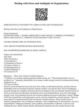 Dealing with Stress and Ambiguity in Organizations
JOMO KENYATTA UNIVERSITY OF AGRICULTURE AND TECHNOLOGY
Dealing with Stress and Ambiguity in Organizations
Group Assignment
STUDENTS NAME: 1. DANIEL NDERI HD313 C006 3244/2012 2. PATRICK LIVONDOLO
HD313 C006 3243/2012 3. TIMOTHY NYAUCHO HD313 C006 3333/2012
COURSE INSTRUCTOR: Dr. NYONGESA PAUL
UNIT: HR3102 ENTREPRENEURIAL BEHAVIOUR
MSC ENTREPRENEURSHIP JKUAT (KISII CAMPUS)
TABLE OF CONTENTS
Title Page i
Table of contents ii
1.0 Introduction 1
2.0 Symptoms of Stress 2
3.0 Causes of Stress 3
4.0 Managing Stress 5
5.0 Role Ambiguity 8
6.0 Conclusion 10
References ... Show more content on Helpwriting.net ...
* Cribbing, over reacting, arguing, getting irritated, anxiety, etc. * Deteriorating health, more of
accidents, etc. * Improper eating habits (over eating or under eating), excessive smoking and drinking,
sleeplessness, etc.
3.0 Causes of Stress
Stressors can be divided into those that arise from within an individual (internal), and those that are
attributable to the environment (external). Internal conflicts, non specific fears, fears of inadequacy,
and guilt feelings are examples of stressors that do not depend on the environment. Internal sources of
stress can arise from an individual s perceptions of an environmental threat, even if no such danger
actually exists. Environmental stressors are external conditions beyond an individual s control. Bhagat
(1983) has reported that work performance can be seriously impaired by external stressors. There are
many aspects of organizational life that can become external stressors. These include issues of
structure, management s use of authority, monotony, a lack of opportunity for advancement, excessive
responsibilities, ambiguous demands, value conflicts, and unrealistic workloads. A person s non
working life (e.g., family, friends, health, and financial situations) can also contain stressors that
 