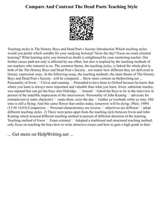 Compare And Contrast The Dead Poets Teaching Style
Teaching styles in The History Boys and Dead Poet s Society Introduction Which teaching styles
would you prefer which suitable for your studying footstep? Seize the day? Focus on exam oriented
learning? What learning style you formed no doubt is enlightened by your mentoring teacher. Our
further career path not only is affected by our effort, but also is inspired by the teaching methods of
our teachers who transmit to us. The common theme, the teaching styles, is linked the whole plot in
both of the The History Boys and Dead Poet s Society , not matter how different they are delivered in
literary expression ways. In the following essay, the teaching methods, the main theme of The History
Boys and Dead Poet s Society , will be compared ... Show more content on Helpwriting.net ...
Personality of Irwin  Clever and cunning  Pretended to have been to Oxford because he know that
where you learn is always more important and valuable than what you learn. Irwin, substitute teacher,
was reputed that can get the boys into Oxbridge.  Amoral Asked the boys to lie in the interview in
pursuit of the indelible impression of the interviewers. Personality of John Keating  advocate for
romanticism (a static character)  carpe diem, seize the day  Gather ye rosebuds while ye may, Old
time is still a flying: And this same flower that smiles today, tomorrow will be dying. (Weir, 1989)
(13:56 14:03) Comparison  Personal characteristics are reverse  objectives are different  adopt
different teaching styles. 2) There were poles apart from the teaching style between Irwin and John
Keating which aroused different teaching method in pursuit of different direction of the learning.
Teaching method of Irwin  Exam oriented  Adopted a traditional and structured teaching method,
only focus on teaching the boys how to write attractive essays and how to gain a high grade in their
... Get more on HelpWriting.net ...
 