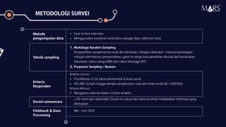 Metode
pengumpulan data
•
•
Teknik sampling
1. Multistage Random Sampling
2. Purposive Sampling / Booster
Kriteria
Responden
Kriteria umum :
•
•
Kriteria khusus :
• Mengakses internet dalam 3 bulan terakhir
Durasi wawancara
Fieldwork & Data
Processing
Research Specialist
METODOLOGI SURVEI
Face to face interview
Menggunakan kuesioner terstruktur sebagai data collection tools
Pengambilan sampel secara acak dan bertahap. Tahapan dilakukan menurut pembagian
wilayah administrasi pemerintahan, yakni di setiap kota penelitian dimulai dari kecamatan,
kelurahan, rukun warga (RW) dan rukun tetangga (RT).
Pria/Wanita 13-55 tahun berdomisili di kota survei
SES ABC (rumah tangga dengan pengeluaran rutin per bulan mulai Rp 1.500.000).
± 45 menit per responden. Durasi ini cukup dan optimal untuk medapatkan informasi yang
ditetapkan
Mei – Juni 2016
 
