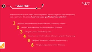 TUJUAN RISET
Riset ini dimaksudkan untuk melihat secara komprehensif prefensi dan perilaku konsumen terhadap
bisnis e-commerce di Indonesia. Tujuan riset secara spesifik adalah sebagai berikut:
Mengetahui awareness konsumen terhadap pelaku bisnis e-commerce di Indonesia
Mengukur penetrasi konsumen yang bertransaksi melalui e-commerce
Mengetahui perilaku dalam berbelanja online
Mengukur consumer readiness (berapa % konsumen yang online shopping ready)
Mengetahui produk-produk yang dibeli melalui e-commerce
Mengukur berapa sales e-commerce di Indonesia
Research Specialist
1
2
3
4
5
6
 