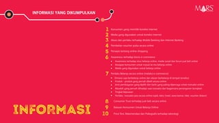 INFORMASI YANG DIKUMPULKAN
INFORMASI
1 Konsumen yang memiliki koneksi internet
2 Media yang digunakan untuk koneksi internet
3 Akses dan perilaku terhadap Mobile Banking dan Internet Banking
4 Pembelian voucher pulsa secara online
5 Persepsi tentang online shopping
6 Awareness terhadap bisnis e-commerce
Awareness terhadap situs belanja online, media sosial dan forum jual beli online
Kesiapan konsumen untuk masuk ke era belanja online
Media yang digunakan untuk belanja online
7 Perilaku Belanja secara online (melalui e-commerce)
Dimana saja berbelanja online dan alasan berbelanja di tempat tersebut
Produk - produk yang pernah dibeli secara online
Jenis pembayaran yang dipilih dan bank yang paling dipercaya untuk transaksi online
Masalah yang pernah dihadapi saat transaksi dan bagaimana penanganan komplain
Tingkat kepuasan
Perilaku transaksi jasa secara online (ojek, taksi, hotel, sewa kamar, tiket, voucher diskon)
8 Consumer Trust terhadap jual-beli secara online
9 Batasan Konsumen Untuk Belanja Online
10 Price Test, Rekomendasi dan Psikografis terhadap teknologi
Research Specialist
 