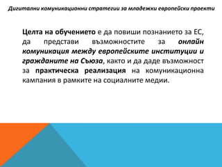 Целта на обучението е да повиши познанието за ЕС,
да представи възможностите за онлайн
комуникация между европейските институции и
гражданите на Съюза, както и да даде възможност
за практическа реализация на комуникационна
кампания в рамките на социалните медии.
Дигитални комуникационни стратегии за младежки европейски проекти
 