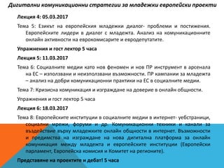 Лекция 4: 05.03.2017
Тема 5: Езикът на европейския младежки диалог- проблеми и постижения.
Европейските лидери в диалог с младежта. Анализ на комуникационните
онлайн активности на еврокомисарите и евродепутатите.
Упражнения и гост лектор 5 часа
Лекция 5: 11.03.2017
Тема 6: Социалните медии като нов феномен и нов ПР инструмент в арсенала
на ЕС – използвани и неизползвани възможности. ПР кампании за младежта
– анализ на добри комуникационни практики на ЕС в социалните медии.
Тема 7: Кризисна комуникация и изграждане на доверие в онлайн общности.
Упражнения и гост лектор 5 часа
Лекция 6: 18.03.2017
Тема 8: Европейските институции в социалните медии в интернет- уебстраници,
социални мрежи, форуми и др. Комуникационни техники и канали за
въздействие върху младежките онлайн общности в интернет. Възможности
и предимства на изграждане на нова дигитална платформа за онлайн
комуникация между младежта и европейските институции (Европейски
парламент, Европейска комисия и Комитет на регионите).
Представяне на проектите и дебат! 5 часа
Дигитални комуникационни стратегии за младежки европейски проекти
 