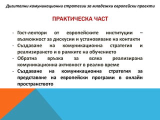 ПРАКТИЧЕСКА ЧАСТ
- Гост-лектори от европейските институции –
възможност за дискусии и установяване на контакти
- Създаване на комуникационна стратегия и
реализирането и в рамките на обучението
- Обратна връзка за всяка реализирана
комуникационна активност в реално време
- Създаване на комуникационна стратегия за
представяне на европейски програми в онлайн
пространството
Дигитални комуникационни стратегии за младежки европейски проекти
 