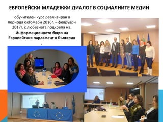 ЕВРОПЕЙСКИ МЛАДЕЖКИ ДИАЛОГ В СОЦИАЛНИТЕ МЕДИИ
обучителен курс реализиран в
периода октомври 2016г. – февруари
2017г. с любезната подкрепа на:
Информационното бюро на
Европейския парламент в България
,
 