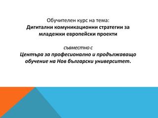 Обучителен курс на тема:
Дигитални комуникационни стратегии за
младежки европейски проекти
съвместнос
Центъра за професионално и продължаващо
обучение на Нов български университет.
 