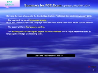 11
Summary for FCE ExamSummary for FCE Exam Updated JANUARY 2015Updated JANUARY 2015
 NextNext
FCE
by Matifmarin
Here are the main changes to the Cambridge English: First exam that start from January 2015:
□ The exam will be about 30 minutes shorter.
But it still covers all the same language skills and tests at the same level as the current version.
□ The exam will have four papers, not five.
□ The Reading and Use of English papers are now combined into a single paper that looks at
language knowledge and reading skills.
LET’S SEE THE DIFFERENT PARTS!
 