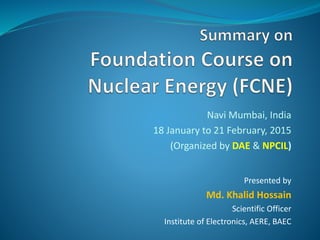 Navi Mumbai, India
18 January to 21 February, 2015
(Organized by DAE & NPCIL)
Presented by
Md. Khalid Hossain
Scientific Officer
Institute of Electronics, AERE, BAEC
 