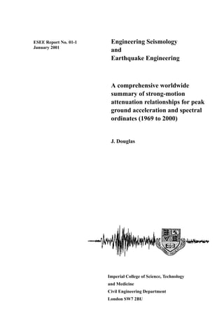 ESEE Report No. 01-1
January 2001
Engineering Seismology
and
Earthquake Engineering
A comprehensive worldwide
summary of strong-motion
attenuation relationships for peak
ground acceleration and spectral
ordinates (1969 to 2000)
J. Douglas
Imperial College of Science, Technology
and Medicine
Civil Engineering Department
London SW7 2BU
 