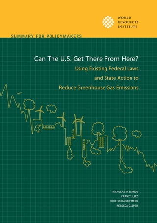 Can the U.S. Get There from Here? Summary for Policymakers   1




WR I Report POLICYMAKERS
SUMMARY FOR




       Can The U.S. Get There From Here?
                        Using Existing Federal Laws
                                        and State Action to
                Reduce Greenhouse Gas Emissions




                                                        NICHOLAS M. BIANCO
                                                               FRANZ T. LITZ
                                                      KRISTIN IGUSKY MEEK
                                                           REBECCA GASPER
 