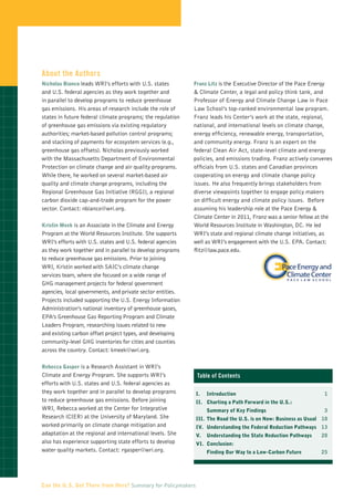 About the Authors
Nicholas Bianco leads WRI’s efforts with U.S. states        Franz Litz is the Executive Director of the Pace Energy
and U.S. federal agencies as they work together and         & Climate Center, a legal and policy think tank, and
in parallel to develop programs to reduce greenhouse        Professor of Energy and Climate Change Law in Pace
gas emissions. His areas of research include the role of    Law School’s top-ranked environmental law program.
states in future federal climate programs; the regulation   Franz leads his Center’s work at the state, regional,
of greenhouse gas emissions via existing regulatory         national, and international levels on climate change,
authorities; market-based pollution control programs;       energy efficiency, renewable energy, transportation,
and stacking of payments for ecosystem services (e.g.,      and community energy. Franz is an expert on the
greenhouse gas offsets). Nicholas previously worked         federal Clean Air Act, state-level climate and energy
with the Massachusetts Department of Environmental          policies, and emissions trading. Franz actively convenes
Protection on climate change and air quality programs.      officials from U.S. states and Canadian provinces
While there, he worked on several market-based air          cooperating on energy and climate change policy
quality and climate change programs, including the          issues. He also frequently brings stakeholders from
Regional Greenhouse Gas Initiative (RGGI), a regional       diverse viewpoints together to engage policy makers
carbon dioxide cap-and-trade program for the power          on difficult energy and climate policy issues. Before
sector. Contact: nbianco@wri.org.                           assuming his leadership role at the Pace Energy &
                                                            Climate Center in 2011, Franz was a senior fellow at the
Kristin Meek is an Associate in the Climate and Energy      World Resources Institute in Washington, DC. He led
Program at the World Resources Institute. She supports      WRI’s state and regional climate change initiatives, as
WRI’s efforts with U.S. states and U.S. federal agencies    well as WRI’s engagement with the U.S. EPA. Contact:
as they work together and in parallel to develop programs   flitz@law.pace.edu.
to reduce greenhouse gas emissions. Prior to joining
WRI, Kristin worked with SAIC’s climate change
services team, where she focused on a wide range of
GHG management projects for federal government
agencies, local governments, and private sector entities.
Projects included supporting the U.S. Energy Information
Administration’s national inventory of greenhouse gases,
EPA’s Greenhouse Gas Reporting Program and Climate
Leaders Program, researching issues related to new
and existing carbon offset project types, and developing
community-level GHG inventories for cities and counties
across the country. Contact: kmeek@wri.org.

Rebecca Gasper is a Research Assistant in WRI’s
Climate and Energy Program. She supports WRI’s               Table of Contents
efforts with U.S. states and U.S. federal agencies as
they work together and in parallel to develop programs       I.	   Introduction	                                      1
to reduce greenhouse gas emissions. Before joining           II.	Charting a Path Forward in the U.S.:
WRI, Rebecca worked at the Center for Integrative                  Summary of Key Findings	                           3
Research (CIER) at the University of Maryland. She           III.	 The Road the U.S. is on Now: Business as Usual	 10
worked primarily on climate change mitigation and            IV. 	 Understanding the Federal Reduction Pathways	 13
adaptation at the regional and international levels. She     V.	 Understanding the State Reduction Pathways	      20
also has experience supporting state efforts to develop      VI.	Conclusion:
water quality markets. Contact: rgasper@wri.org.             	     Finding Our Way to a Low-Carbon Future	        25




Can the U.S. Get There from Here? Summary for Policymakers
 