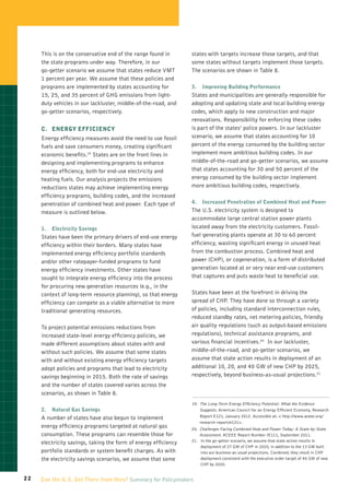 This is on the conservative end of the range found in       states with targets increase those targets, and that
     the state programs under way. Therefore, in our             some states without targets implement those targets.
     go-getter scenario we assume that states reduce VMT         The scenarios are shown in Table 8.
     1 percent per year. We assume that these policies and
     programs are implemented by states accounting for           3.	 Improving Building Performance
     15, 25, and 35 percent of GHG emissions from light-         States and municipalities are generally responsible for
     duty vehicles in our lackluster, middle-of-the-road, and    adopting and updating state and local building energy
     go-getter scenarios, respectively.                          codes, which apply to new construction and major
                                                                 renovations. Responsibility for enforcing these codes
     C.	Energy Efficiency                                        is part of the states’ police powers. In our lackluster
     Energy efficiency measures avoid the need to use fossil     scenario, we assume that states accounting for 10
     fuels and save consumers money, creating significant        percent of the energy consumed by the building sector
     economic benefits.19 States are on the front lines in       implement more ambitious building codes. In our
     designing and implementing programs to enhance              middle-of-the-road and go-getter scenarios, we assume
     energy efficiency, both for end-use electricity and         that states accounting for 30 and 50 percent of the
     heating fuels. Our analysis projects the emissions          energy consumed by the building sector implement
     reductions states may achieve implementing energy           more ambitious building codes, respectively.
     efficiency programs, building codes, and the increased
     penetration of combined heat and power. Each type of        4.	 Increased Penetration of Combined Heat and Power
     measure is outlined below.                                  The U.S. electricity system is designed to
                                                                 accommodate large central station power plants
     1.	Electricity Savings                                      located away from the electricity customers. Fossil-
     States have been the primary drivers of end-use energy      fuel generating plants operate at 30 to 60 percent
     efficiency within their borders. Many states have           efficiency, wasting significant energy in unused heat
     implemented energy efficiency portfolio standards           from the combustion process. Combined heat and
     and/or other ratepayer-funded programs to fund              power (CHP), or cogeneration, is a form of distributed
     energy efficiency investments. Other states have            generation located at or very near end-use customers
     sought to integrate energy efficiency into the process      that captures and puts waste heat to beneficial use.
     for procuring new generation resources (e.g., in the
     context of long-term resource planning), so that energy     States have been at the forefront in driving the
     efficiency can compete as a viable alternative to more      spread of CHP. They have done so through a variety
     traditional generating resources.                           of policies, including standard interconnection rules,
                                                                 reduced standby rates, net metering policies, friendly
     To project potential emissions reductions from              air quality regulations (such as output-based emissions
     increased state-level energy efficiency policies, we        regulations), technical assistance programs, and
     made different assumptions about states with and            various financial incentives.20 In our lackluster,
     without such policies. We assume that some states           middle-of-the-road, and go-getter scenarios, we
     with and without existing energy efficiency targets         assume that state action results in deployment of an
     adopt policies and programs that lead to electricity        additional 10, 20, and 40 GW of new CHP by 2025,
     savings beginning in 2015. Both the rate of savings         respectively, beyond business-as-usual projections.21
     and the number of states covered varies across the
     scenarios, as shown in Table 8.
                                                                 19.  he Long-Term Energy Efficiency Potential: What the Evidence
                                                                     T
     2.	 Natural Gas Savings                                         Suggests. American Council for an Energy Efficient Economy, Research
     A number of states have also begun to implement                 Report E121, January 2012. Accessible at:  http://www.aceee.org/
                                                                     research-report/e121.
     energy efficiency programs targeted at natural gas          20.  hallenges Facing Combined Heat and Power Today: A State-by-State
                                                                     C
     consumption. These programs can resemble those for              Assessment. ACEEE Report Number IE111, September 2011.
     electricity savings, taking the form of energy efficiency   21.   n the go-getter scenario, we assume that state action results in
                                                                      I
                                                                      deployment of 27 GW of CHP in 2020, in addition to the 13 GW built
     portfolio standards or system benefit charges. As with           into our business-as-usual projections. Combined, they result in CHP
     the electricity savings scenarios, we assume that some           deployment consistent with the executive order target of 40 GW of new
                                                                      CHP by 2020.


22   Can the U.S. Get There from Here? Summary for Policymakers
 