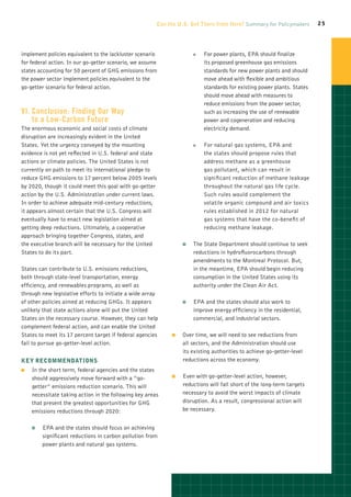 Can the U.S. Get There from Here? Summary for Policymakers        25




implement policies equivalent to the lackluster scenario               OO   For power plants, EPA should finalize
for federal action. In our go-getter scenario, we assume                    its proposed greenhouse gas emissions
states accounting for 50 percent of GHG emissions from                      standards for new power plants and should
the power sector implement policies equivalent to the                       move ahead with flexible and ambitious
go-getter scenario for federal action.                                      standards for existing power plants. States
                                                                            should move ahead with measures to
                                                                            reduce emissions from the power sector,
VI.	 onclusion: Finding Our Way
    C                                                                       such as increasing the use of renewable
    to a Low-Carbon Future                                                  power and cogeneration and reducing
The enormous economic and social costs of climate                           electricity demand.
disruption are increasingly evident in the United
States. Yet the urgency conveyed by the mounting                       OO   For natural gas systems, EPA and
evidence is not yet reflected in U.S. federal and state                     the states should propose rules that
actions or climate policies. The United States is not                       address methane as a greenhouse
currently on path to meet its international pledge to                       gas pollutant, which can result in
reduce GHG emissions to 17 percent below 2005 levels                        significant reduction of methane leakage
by 2020, though it could meet this goal with go-getter                      throughout the natural gas life cycle.
action by the U.S. Administration under current laws.                       Such rules would complement the
In order to achieve adequate mid-century reductions,                        volatile organic compound and air toxics
it appears almost certain that the U.S. Congress will                       rules established in 2012 for natural
eventually have to enact new legislation aimed at                           gas systems that have the co-benefit of
getting deep reductions. Ultimately, a cooperative                          reducing methane leakage.
approach bringing together Congress, states, and
the executive branch will be necessary for the United             OO   The State Department should continue to seek
States to do its part.                                                 reductions in hydrofluorocarbons through
                                                                       amendments to the Montreal Protocol. But,
States can contribute to U.S. emissions reductions,                    in the meantime, EPA should begin reducing
both through state-level transportation, energy                        consumption in the United States using its
efficiency, and renewables programs, as well as                        authority under the Clean Air Act.
through new legislative efforts to initiate a wide array
of other policies aimed at reducing GHGs. It appears              OO   EPA and the states should also work to
unlikely that state actions alone will put the United                  improve energy efficiency in the residential,
States on the necessary course. However, they can help                 commercial, and industrial sectors.
complement federal action, and can enable the United
States to meet its 17 percent target if federal agencies     OO   Over time, we will need to see reductions from
fail to pursue go-getter-level action.                            all sectors, and the Administration should use
                                                                  its existing authorities to achieve go-getter-level
Key Recommendations                                               reductions across the economy.
OO   In the short term, federal agencies and the states
     should aggressively move forward with a “go-            OO   Even with go-getter-level action, however,
     getter” emissions reduction scenario. This will              reductions will fall short of the long-term targets
     necessitate taking action in the following key areas         necessary to avoid the worst impacts of climate
     that present the greatest opportunities for GHG              disruption. As a result, congressional action will
     emissions reductions through 2020:                           be necessary.


     OO   EPA and the states should focus on achieving
          significant reductions in carbon pollution from
          power plants and natural gas systems.
 