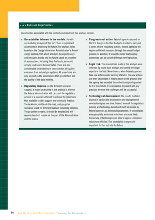 Box 4   Risks and Uncertainties

       Uncertainties associated with the methods and results of this analysis include:

       n	    ncertainties
            U               inherent in the models. As with                 n	    ongressional
                                                                                 C                 action. Federal agencies depend on
          any modeling analysis of this sort, there is significant              the U.S. Congress for their budgets. In order to carry out
          uncertainty in projecting the future. The analysis relies             a series of new regulatory actions, federal agencies will
          heavily on the Energy Information Administration’s Annual             require sufficient resources through the annual budget
          Energy Outlook 2012, which attempts to project energy                 process. In addition, it should be noted that existing
          and emissions trends into the future based on a number                authorities can be curtailed through new legislation.
          of assumptions, including likely fuel costs, economic
                                                                            n	    egal
                                                                                 L       risk. The assumptions made in this analysis were
          activity, and source turnover rates. There are also
          considerable uncertainties in the estimates of fugitive               informed by sound legal analysis and vetted with legal
          emissions from natural gas systems. All projections are               experts in the field. Nevertheless, when federal agencies
          only as good as the assumptions that go into them and                 take new actions under existing statutes, the new actions
          the quality of the data modeled.                                      are often challenged in federal court on the grounds that
                                                                                the agency has exceeded the authority originally granted
       n	    egulatory
            R           impetus. As the different scenarios                     to it in the statute. It is impossible to predict with any
          suggest, a major uncertainty in the analysis is whether               precision whether the challenges will be successful.
          the federal administration will carry out the regulatory
                                                                            n	    echnological
                                                                                 T                 development. The results modeled
          actions in a manner sufficient to achieve the reductions
          that available studies suggest are technically feasible.              depend in part on the development and deployment of
          The lackluster, middle-of-the-road, and go-getter                     new technologies over time. Indeed, many of the regulatory
          scenarios stand for different levels of regulatory ambition.          policies are technology-based and must be revised by
          The go-getter scenario, it should be emphasized, will                 federal agencies as technology progresses. If technologies
          require steadfast resolve on the part of the Administration           emerge rapidly, emissions reductions are more likely.
          and the states.                                                       Conversely, if technologies are slow to appear, emissions
                                                                                reductions will slow. This uncertainty is especially
                                                                                important further out into the future.




26   Can the U.S. Get There from Here? Summary for Policymakers
 